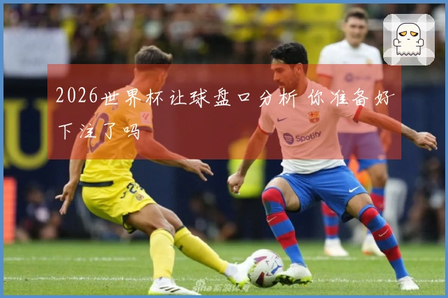 2026世界杯让球盘口分析 你准备好下注了吗