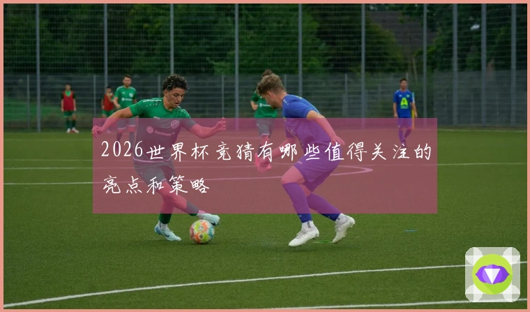 2026世界杯竞猜有哪些值得关注的亮点和策略
